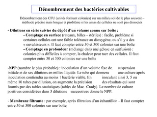 Dénombrement des bactéries cultivables
- Dilutions en série suivies du dépôt d’un volume connu sur boîte :
- Comptage en surface (rateaux, billes - stériles) : facile, problème si
certaines cellules ont une faible tolérance au dioxygène, ou s’il y a des
« envahisseurs ». Il faut compter entre 30 et 300 colonies sur une boîte
- Comptage en profondeur (mélange dans une gélose en surfusion) :
colonies plus difficiles à compter, la chaleur peut tuer des cellules. Il faut
compter entre 30 et 300 colonies sur une boîte
-NPP (nombre le plus probable) : inoculation d’un volume fixe de suspension
initiale et de ses dilutions en milieu liquide. Le tube qui donnera une culture après
inoculation contiendra au moins 1 bactérie viable. En inoculant ainsi 3, 5 ou
même 10 tubes par dilution, on augmente la précision des résultats qui sont
fournis par des tables statistiques (tables de Mac Crady). Le nombre de culture
positives considérées dans 3 dilutions successives donne le NPP.
- Membrane filtrante : par exemple, après filtration d’un échantillon - Il faut compter
entre 30 et 300 colonies sur une boîte
Dénombrement des CFU (unités formant colonies) sur un milieu solide le plus souvent –
méthode précise mais longue et problème si les amas de cellules ne sont pas dissociés
 