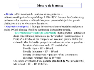 Mesure de la masse
- directe : détermination du poids sec des organismes -
culture/centrifugation/lavage/séchage à 100-110°C dans un four/pesées - e.g.
croissance des mycètes – méthode longue et peu sensible/précise, pas de
distinction entre les vivantes et les mortes.
- Approches optiques : il faut que la concentration en bactéries atteigne au
moins 107/ml afin que le milieu commence à apparaître trouble.
- détermination visuelle de la turbidité : turbidimétrie - estimation
d'une concentration particulaire par l'évaluation (macroscopique, à
l'oeil) d'un trouble et par comparaison avec une gamme étalon (ex:
étalon de Mac Farland) - peu précise – donne un ordre de grandeur :
Pas de trouble = moins de 107 bactéries/ml
Trouble léger = 107 – 108/ml
Trouble important = 108 – 109/ml
Trouble très important = plus de 109/ml (les cultures
atteignent rarement plus de 1010/ml)
Utilisation éventuelle d’une gamme standard de McFarland : 0,5
Mc farland = 107 – 108 CFU/ml -
 