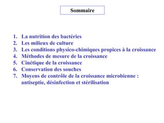 Sommaire
1. La nutrition des bactéries
2. Les milieux de culture
3. Les conditions physico-chimiques propices à la croissance
4. Méthodes de mesure de la croissance
5. Cinétique de la croissance
6. Conservation des souches
7. Moyens de contrôle de la croissance microbienne :
antiseptie, désinfection et stérilisation
 