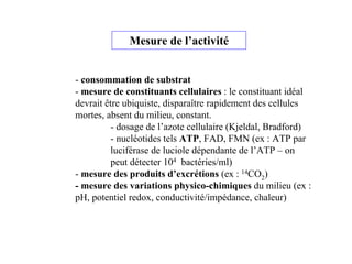 Mesure de l’activité
- consommation de substrat
- mesure de constituants cellulaires : le constituant idéal
devrait être ubiquiste, disparaître rapidement des cellules
mortes, absent du milieu, constant.
- dosage de l’azote cellulaire (Kjeldal, Bradford)
- nucléotides tels ATP, FAD, FMN (ex : ATP par
luciférase de luciole dépendante de l’ATP – on
peut détecter 104 bactéries/ml)
- mesure des produits d’excrétions (ex : 14CO2)
- mesure des variations physico-chimiques du milieu (ex :
pH, potentiel redox, conductivité/impédance, chaleur)
 