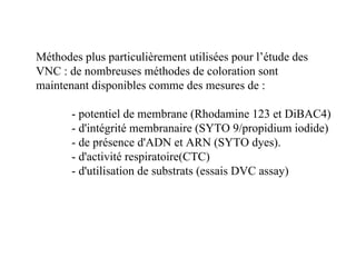 Méthodes plus particulièrement utilisées pour l’étude des
VNC : de nombreuses méthodes de coloration sont
maintenant disponibles comme des mesures de :
- potentiel de membrane (Rhodamine 123 et DiBAC4)
- d'intégrité membranaire (SYTO 9/propidium iodide)
- de présence d'ADN et ARN (SYTO dyes).
- d'activité respiratoire(CTC)
- d'utilisation de substrats (essais DVC assay)
 