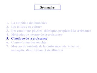 Sommaire
1. La nutrition des bactéries
2. Les milieux de culture
3. Les conditions physico-chimiques propices à la croissance
4. Méthodes de mesure de la croissance
5. Cinétique de la croissance
6. Conservation des souches
7. Moyens de contrôle de la croissance microbienne :
antiseptie, désinfection et stérilisation
 