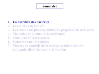 Sommaire
1. La nutrition des bactéries
2. Les milieux de culture
3. Les conditions physico-chimiques propices à la croissance
4. Méthodes de mesure de la croissance
5. Cinétique de la croissance
6. Conservation des souches
7. Moyens de contrôle de la croissance microbienne :
antiseptie, désinfection et stérilisation
 