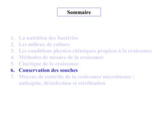 Sommaire
1. La nutrition des bactéries
2. Les milieux de culture
3. Les conditions physico-chimiques propices à la croissance
4. Méthodes de mesure de la croissance
5. Cinétique de la croissance
6. Conservation des souches
7. Moyens de contrôle de la croissance microbienne :
antiseptie, désinfection et stérilisation
 