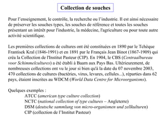 Pour l’enseignement, le contrôle, la recherche ou l’industrie. Il est ainsi nécessaire
de préserver les souches types, les souches de référence et toutes les souches
présentant un intérêt pour l'industrie, la médecine, l'agriculture ou pour toute autre
activité scientifique.
Les premières collections de cultures ont été constituées en 1890 par le Tchèque
Frantisek Kral (1846-1991) et en 1891 par le Français Jean Binot (1867-1909) qui
créa la Collection de l'Institut Pasteur (CIP). En 1904, le CBS (Centraalbureau
voor Schimmelcultures) a été établi à Baarn aux Pays Bas. Ultérieurement, de
nombreuses collections ont vu le jour si bien qu'à la date du 07 novembre 2003,
470 collections de cultures (bactéries, virus, levures, cellules...), réparties dans 62
pays, étaient inscrites au WDCM (World Data Centre for Microorganisms).
Quelques exemples :
ATCC (american type culture collection)
NCTC (national collection of type cultures – Angleterre)
DSM (deutsche sammlung von micro-organismen und zellkulturen)
CIP (collection de l’Institut Pasteur)
Collection de souches
 