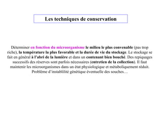 Les techniques de conservation
Déterminer en fonction du microorganisme le milieu le plus convenable (pas trop
riche), la température la plus favorable et la durée de vie du stockage. Le stockage se
fait en général à l’abri de la lumière et dans un contenant bien bouché. Des repiquages
successifs des réserves sont parfois nécessaires (entretien de la collection). Il faut
maintenir les microorganismes dans un état physiologique et métaboliquement réduit.
Problème d’instablilité génétique éventuelle des souches…
 