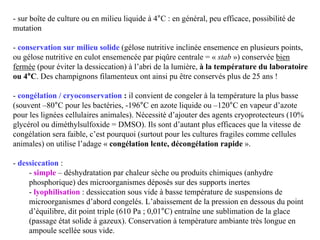 - sur boîte de culture ou en milieu liquide à 4°C : en général, peu efficace, possibilité de
mutation
- conservation sur milieu solide (gélose nutritive inclinée ensemence en plusieurs points,
ou gélose nutritive en culot ensemencée par piqûre centrale = « stab ») conservée bien
fermée (pour éviter la dessiccation) à l’abri de la lumière, à la température du laboratoire
ou 4°C. Des champignons filamenteux ont ainsi pu être conservés plus de 25 ans !
- congélation / cryoconservation : il convient de congeler à la température la plus basse
(souvent –80°C pour les bactéries, -196°C en azote liquide ou –120°C en vapeur d’azote
pour les lignées cellulaires animales). Nécessité d’ajouter des agents cryoprotecteurs (10%
glycérol ou diméthylsulfoxide = DMSO). Ils sont d’autant plus efficaces que la vitesse de
congélation sera faible, c’est pourquoi (surtout pour les cultures fragiles comme cellules
animales) on utilise l’adage « congélation lente, décongélation rapide ».
- dessiccation :
- simple – déshydratation par chaleur sèche ou produits chimiques (anhydre
phosphorique) des microorganismes déposés sur des supports inertes
- lyophilisation : dessiccation sous vide à basse température de suspensions de
microorganismes d’abord congelés. L’abaissement de la pression en dessous du point
d’équilibre, dit point triple (610 Pa ; 0,01°C) entraîne une sublimation de la glace
(passage état solide à gazeux). Conservation à température ambiante très longue en
ampoule scellée sous vide.
 