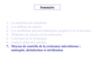 Sommaire
1. La nutrition des bactéries
2. Les milieux de culture
3. Les conditions physico-chimiques propices à la croissance
4. Méthodes de mesure de la croissance
5. Cinétique de la croissance
6. Conservation des souches
7. Moyens de contrôle de la croissance microbienne :
antiseptie, désinfection et stérilisation
 