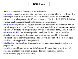 Définitions
AFNOR : association française de normalisation
antiseptie : opération au résultat momentané, permettant d’éliminer ou de tuer les
microorganismes et/ou d’inactiver les virus indésirables sur un tissu vivant,
utilisant un produit pouvant justifier in vitro de la réduction de 99,999% de la flore
– usage local uniquement car trop toxique pour l’organisme.
désinfection : opération au résultat momentané, permettant d’éliminer ou de tuer
les microorganismes et/ou d’inactiver les virus indésirables sur une surface inerte,
utilisant un produit pouvant justifier in vitro de la réduction de 99,999% de la flore.
décontamination : terme assez proche de celui de désinfection mais diffère
de celui-ci en cela que la décontamination n’implique pas obligatoirement
l’élimination des microorganismes (il peut y avoir juste inhibition) et s’applique
aussi bien aux supports inertes que vivants.
stérilisation : tue tous les microorganismes (et leurs spores) contenus dans une
préparation
aseptie : ensemble des mesures (désinfections, décontamination, stérilisation)
propres à empêcher tout apport exogène de microorganismes dans un
environnement (e.g. bloc opératoire).
 