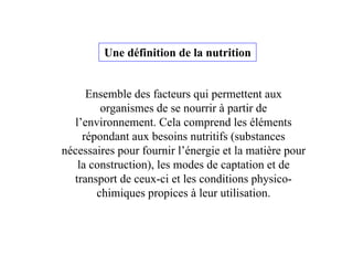 Ensemble des facteurs qui permettent aux
organismes de se nourrir à partir de
l’environnement. Cela comprend les éléments
répondant aux besoins nutritifs (substances
nécessaires pour fournir l’énergie et la matière pour
la construction), les modes de captation et de
transport de ceux-ci et les conditions physico-
chimiques propices à leur utilisation.
Une définition de la nutrition
 