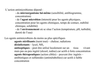 L’action antimicrobienne dépend :
- du microorganisme lui-même (sensibilité, antibiogramme,
concentration)
- de l’agent microbien (intensité pour les agents physiques,
concentration pour les agents chimiques, temps de contact, stabilité
chimique, solubilité)
- de l’environnement où se situe l’action (température, pH, turbidité,
dureté de l’eau)
Les agents antimicrobiens du moins au plus spécifiques
agents stérilisants (tuent tout) – chaleur, radiations
désinfectants – lysol, NH3
antiseptiques – peut être utilisé localement sur un tissu vivant
mais pas ou peu ingéré (alcool, iodine) car actifs à forte concentration
agents thérapeutiques (action ciblée) – peuvent être ingérés –
antibiotiques et sulfamides (antimétabolites) car actifs à faible
concentration
 