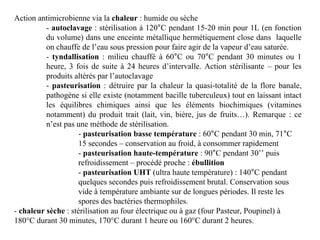 Action antimicrobienne via la chaleur : humide ou sèche
- autoclavage : stérilisation à 120°C pendant 15-20 min pour 1L (en fonction
du volume) dans une enceinte métallique hermétiquement close dans laquelle
on chauffe de l’eau sous pression pour faire agir de la vapeur d’eau saturée.
- tyndallisation : milieu chauffé à 60°C ou 70°C pendant 30 minutes ou 1
heure, 3 fois de suite à 24 heures d’intervalle. Action stérilisante – pour les
produits altérés par l’autoclavage
- pasteurisation : détruire par la chaleur la quasi-totalité de la flore banale,
pathogène si elle existe (notamment bacille tuberculeux) tout en laissant intact
les équilibres chimiques ainsi que les éléments biochimiques (vitamines
notamment) du produit trait (lait, vin, bière, jus de fruits…). Remarque : ce
n’est pas une méthode de stérilisation.
- pasteurisation basse température : 60°C pendant 30 min, 71°C
15 secondes – conservation au froid, à consommer rapidement
- pasteurisation haute-température : 90°C pendant 30’’ puis
refroidissement – procédé proche : ébullition
- pasteurisation UHT (ultra haute température) : 140°C pendant
quelques secondes puis refroidissement brutal. Conservation sous
vide à température ambiante sur de longues périodes. Il reste les
spores des bactéries thermophiles.
- chaleur sèche : stérilisation au four électrique ou à gaz (four Pasteur, Poupinel) à
180°C durant 30 minutes, 170°C durant 1 heure ou 160°C durant 2 heures.
 