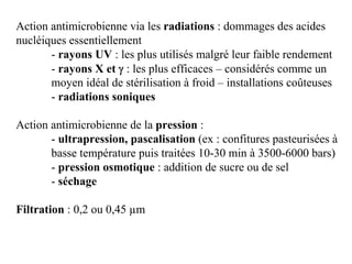 Action antimicrobienne via les radiations : dommages des acides
nucléiques essentiellement
- rayons UV : les plus utilisés malgré leur faible rendement
- rayons X et γ : les plus efficaces – considérés comme un
moyen idéal de stérilisation à froid – installations coûteuses
- radiations soniques
Action antimicrobienne de la pression :
- ultrapression, pascalisation (ex : confitures pasteurisées à
basse température puis traitées 10-30 min à 3500-6000 bars)
- pression osmotique : addition de sucre ou de sel
- séchage
Filtration : 0,2 ou 0,45 µm
 