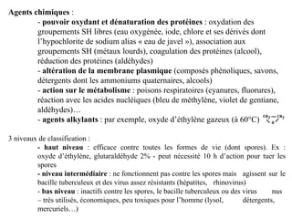 Agents chimiques :
- pouvoir oxydant et dénaturation des protéines : oxydation des
groupements SH libres (eau oxygénée, iode, chlore et ses dérivés dont
l’hypochlorite de sodium alias « eau de javel »), association aux
groupements SH (métaux lourds), coagulation des protéines (alcool),
réduction des protéines (aldéhydes)
- altération de la membrane plasmique (composés phénoliques, savons,
détergents dont les ammoniums quaternaires, alcools)
- action sur le métabolisme : poisons respiratoires (cyanures, fluorures),
réaction avec les acides nucléiques (bleu de méthylène, violet de gentiane,
aldéhydes)…
- agents alkylants : par exemple, oxyde d’éthylène gazeux (à 60°C)
3 niveaux de classification :
- haut niveau : efficace contre toutes les formes de vie (dont spores). Ex :
oxyde d’éthylène, glutaraldéhyde 2% - peut nécessité 10 h d’action pour tuer les
spores
- niveau intermédiaire : ne fonctionnent pas contre les spores mais agissent sur le
bacille tuberculeux et des virus assez résistants (hépatites, rhinovirus)
- bas niveau : inactifs contre les spores, le bacille tuberculeux ou des virus nus
– très utilisés, économiques, peu toxiques pour l’homme (lysol, détergents,
mercuriels…)
 