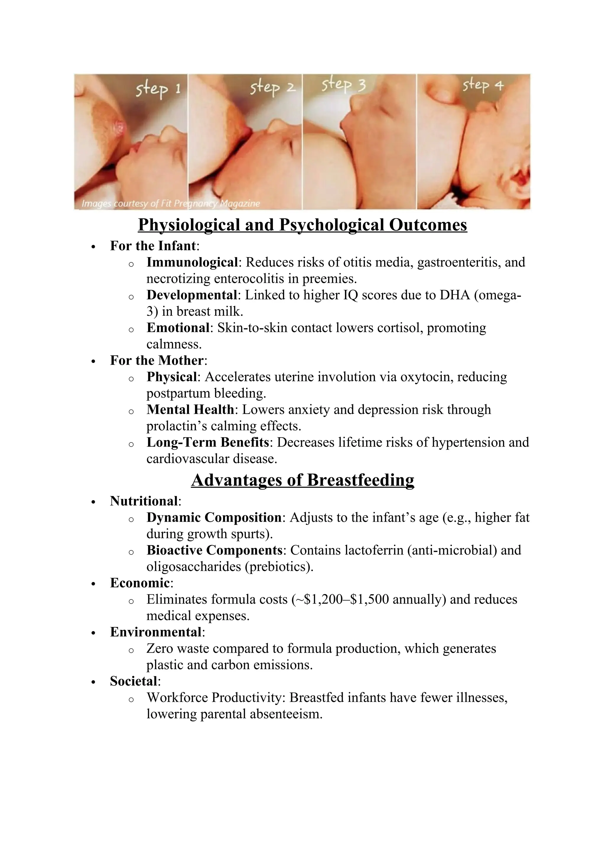 Physiological and Psychological Outcomes
 For the Infant:
o Immunological: Reduces risks of otitis media, gastroenteritis, and
necrotizing enterocolitis in preemies.
o Developmental: Linked to higher IQ scores due to DHA (omega-
3) in breast milk.
o Emotional: Skin-to-skin contact lowers cortisol, promoting
calmness.
 For the Mother:
o Physical: Accelerates uterine involution via oxytocin, reducing
postpartum bleeding.
o Mental Health: Lowers anxiety and depression risk through
prolactin’s calming effects.
o Long-Term Benefits: Decreases lifetime risks of hypertension and
cardiovascular disease.
Advantages of Breastfeeding
 Nutritional:
o Dynamic Composition: Adjusts to the infant’s age (e.g., higher fat
during growth spurts).
o Bioactive Components: Contains lactoferrin (anti-microbial) and
oligosaccharides (prebiotics).
 Economic:
o Eliminates formula costs (~$1,200–$1,500 annually) and reduces
medical expenses.
 Environmental:
o Zero waste compared to formula production, which generates
plastic and carbon emissions.
 Societal:
o Workforce Productivity: Breastfed infants have fewer illnesses,
lowering parental absenteeism.
 