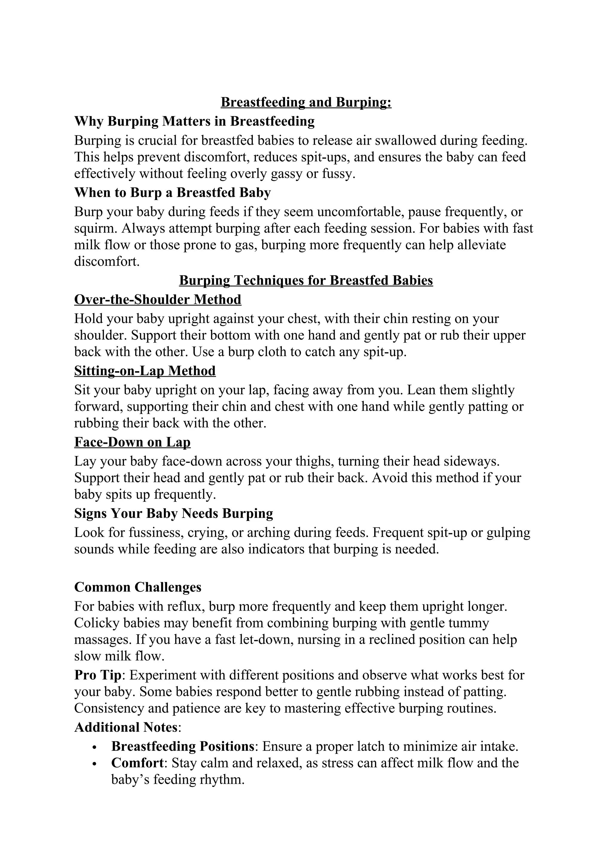 Breastfeeding and Burping:
Why Burping Matters in Breastfeeding
Burping is crucial for breastfed babies to release air swallowed during feeding.
This helps prevent discomfort, reduces spit-ups, and ensures the baby can feed
effectively without feeling overly gassy or fussy.
When to Burp a Breastfed Baby
Burp your baby during feeds if they seem uncomfortable, pause frequently, or
squirm. Always attempt burping after each feeding session. For babies with fast
milk flow or those prone to gas, burping more frequently can help alleviate
discomfort.
Burping Techniques for Breastfed Babies
Over-the-Shoulder Method
Hold your baby upright against your chest, with their chin resting on your
shoulder. Support their bottom with one hand and gently pat or rub their upper
back with the other. Use a burp cloth to catch any spit-up.
Sitting-on-Lap Method
Sit your baby upright on your lap, facing away from you. Lean them slightly
forward, supporting their chin and chest with one hand while gently patting or
rubbing their back with the other.
Face-Down on Lap
Lay your baby face-down across your thighs, turning their head sideways.
Support their head and gently pat or rub their back. Avoid this method if your
baby spits up frequently.
Signs Your Baby Needs Burping
Look for fussiness, crying, or arching during feeds. Frequent spit-up or gulping
sounds while feeding are also indicators that burping is needed.
Common Challenges
For babies with reflux, burp more frequently and keep them upright longer.
Colicky babies may benefit from combining burping with gentle tummy
massages. If you have a fast let-down, nursing in a reclined position can help
slow milk flow.
Pro Tip: Experiment with different positions and observe what works best for
your baby. Some babies respond better to gentle rubbing instead of patting.
Consistency and patience are key to mastering effective burping routines.
Additional Notes:
 Breastfeeding Positions: Ensure a proper latch to minimize air intake.
 Comfort: Stay calm and relaxed, as stress can affect milk flow and the
baby’s feeding rhythm.
 