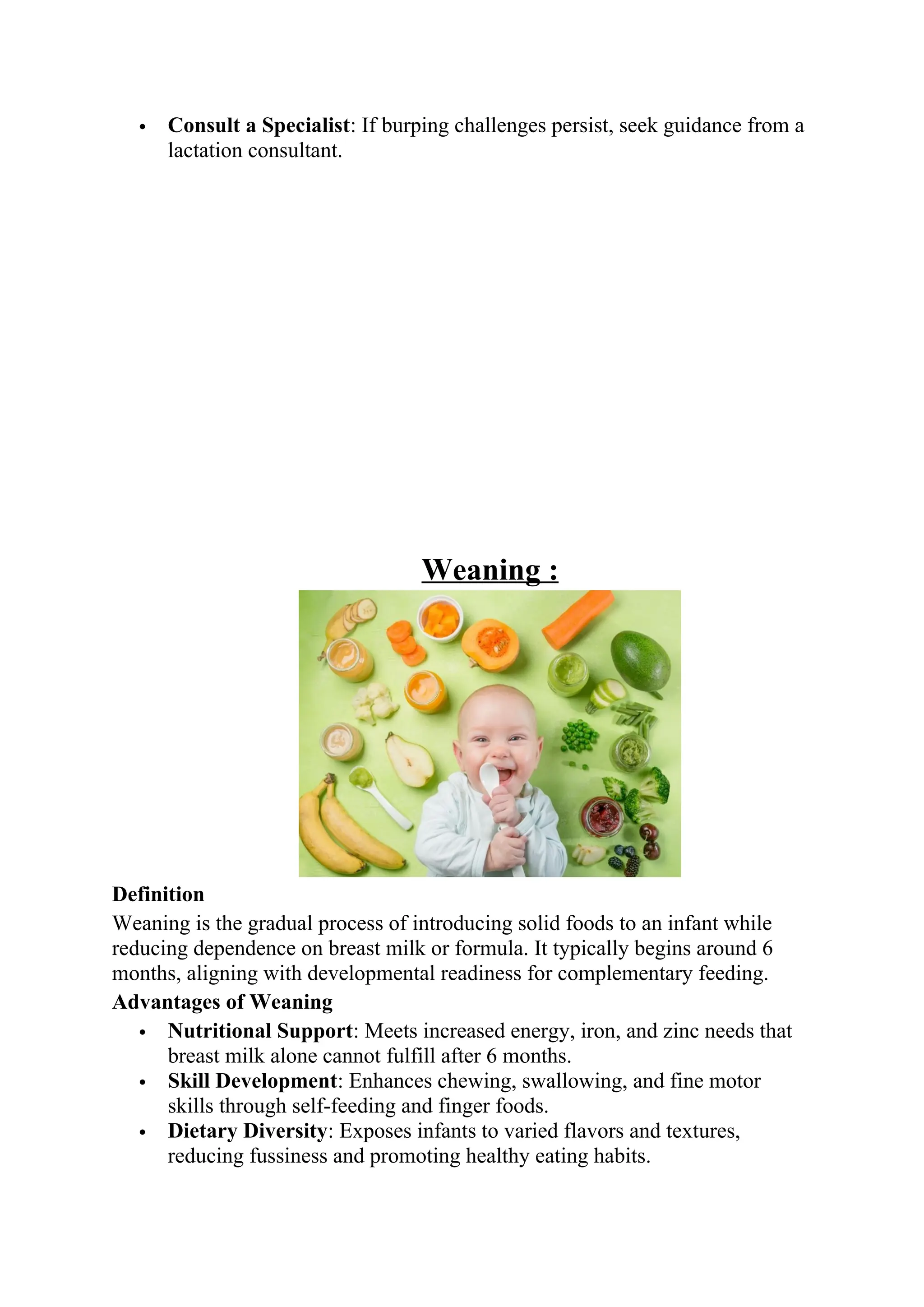 Consult a Specialist: If burping challenges persist, seek guidance from a
lactation consultant.
Weaning :
Definition
Weaning is the gradual process of introducing solid foods to an infant while
reducing dependence on breast milk or formula. It typically begins around 6
months, aligning with developmental readiness for complementary feeding.
Advantages of Weaning
 Nutritional Support: Meets increased energy, iron, and zinc needs that
breast milk alone cannot fulfill after 6 months.
 Skill Development: Enhances chewing, swallowing, and fine motor
skills through self-feeding and finger foods.
 Dietary Diversity: Exposes infants to varied flavors and textures,
reducing fussiness and promoting healthy eating habits.
 