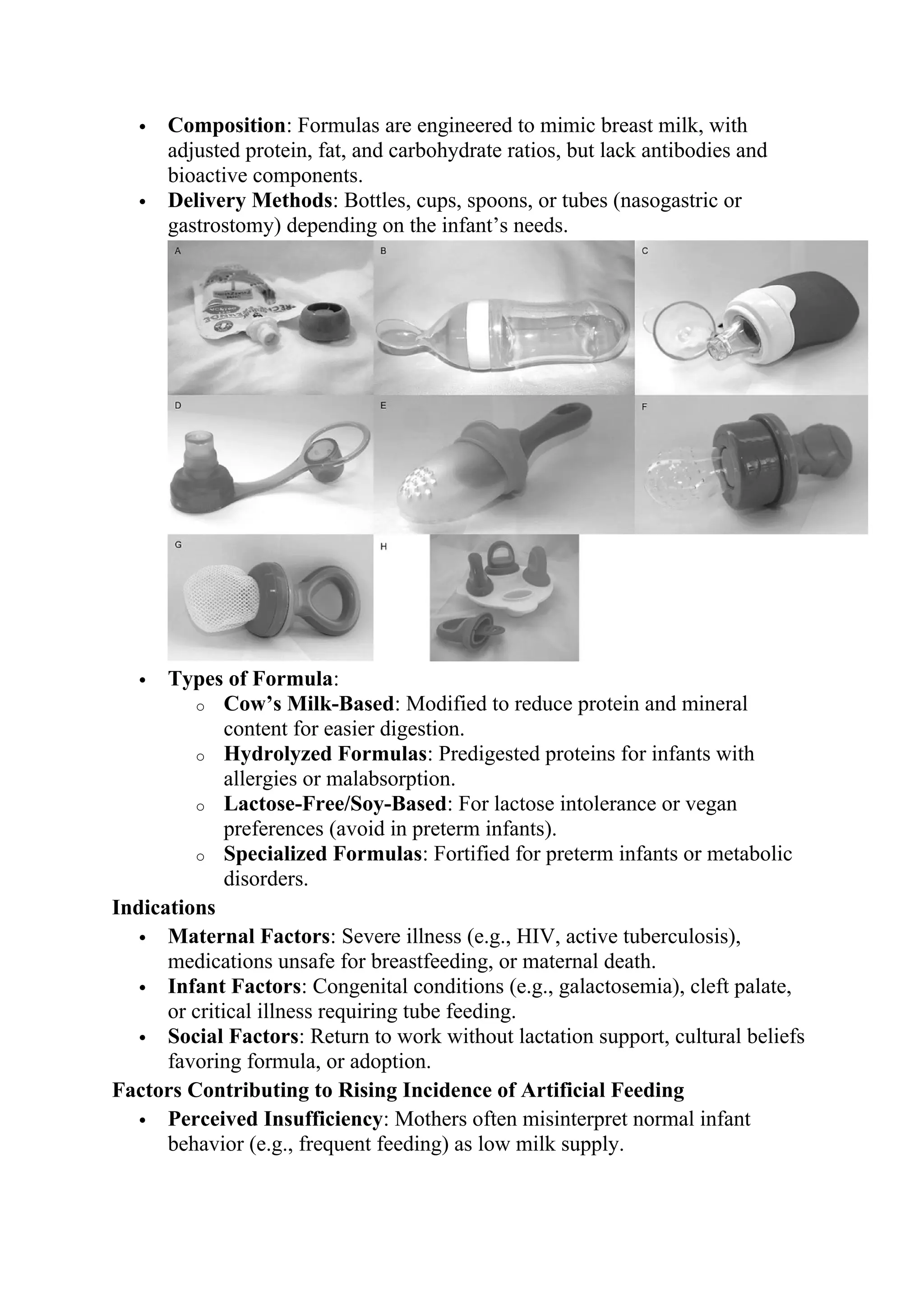  Composition: Formulas are engineered to mimic breast milk, with
adjusted protein, fat, and carbohydrate ratios, but lack antibodies and
bioactive components.
 Delivery Methods: Bottles, cups, spoons, or tubes (nasogastric or
gastrostomy) depending on the infant’s needs.
 Types of Formula:
o Cow’s Milk-Based: Modified to reduce protein and mineral
content for easier digestion.
o Hydrolyzed Formulas: Predigested proteins for infants with
allergies or malabsorption.
o Lactose-Free/Soy-Based: For lactose intolerance or vegan
preferences (avoid in preterm infants).
o Specialized Formulas: Fortified for preterm infants or metabolic
disorders.
Indications
 Maternal Factors: Severe illness (e.g., HIV, active tuberculosis),
medications unsafe for breastfeeding, or maternal death.
 Infant Factors: Congenital conditions (e.g., galactosemia), cleft palate,
or critical illness requiring tube feeding.
 Social Factors: Return to work without lactation support, cultural beliefs
favoring formula, or adoption.
Factors Contributing to Rising Incidence of Artificial Feeding
 Perceived Insufficiency: Mothers often misinterpret normal infant
behavior (e.g., frequent feeding) as low milk supply.
 