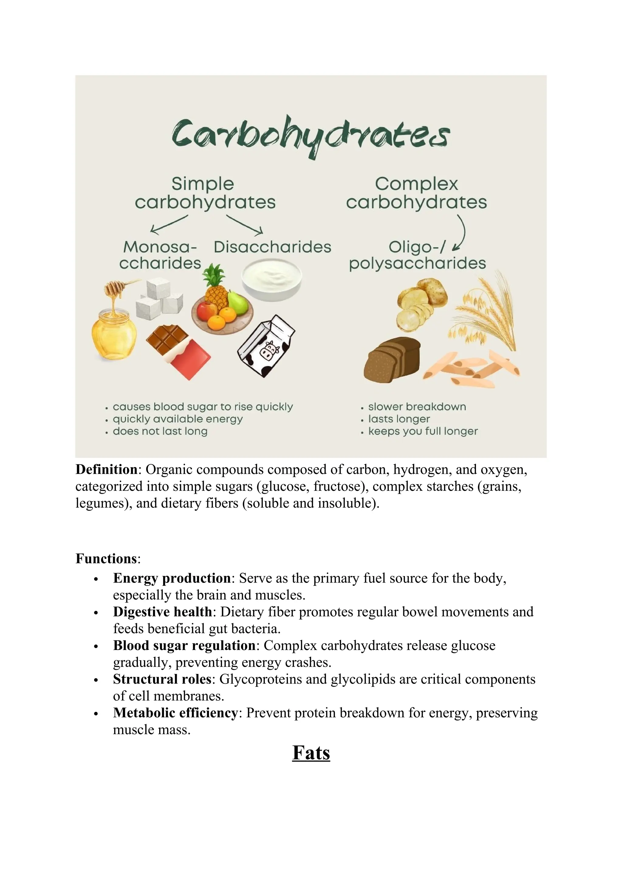 Definition: Organic compounds composed of carbon, hydrogen, and oxygen,
categorized into simple sugars (glucose, fructose), complex starches (grains,
legumes), and dietary fibers (soluble and insoluble).
Functions:
 Energy production: Serve as the primary fuel source for the body,
especially the brain and muscles.
 Digestive health: Dietary fiber promotes regular bowel movements and
feeds beneficial gut bacteria.
 Blood sugar regulation: Complex carbohydrates release glucose
gradually, preventing energy crashes.
 Structural roles: Glycoproteins and glycolipids are critical components
of cell membranes.
 Metabolic efficiency: Prevent protein breakdown for energy, preserving
muscle mass.
Fats
 