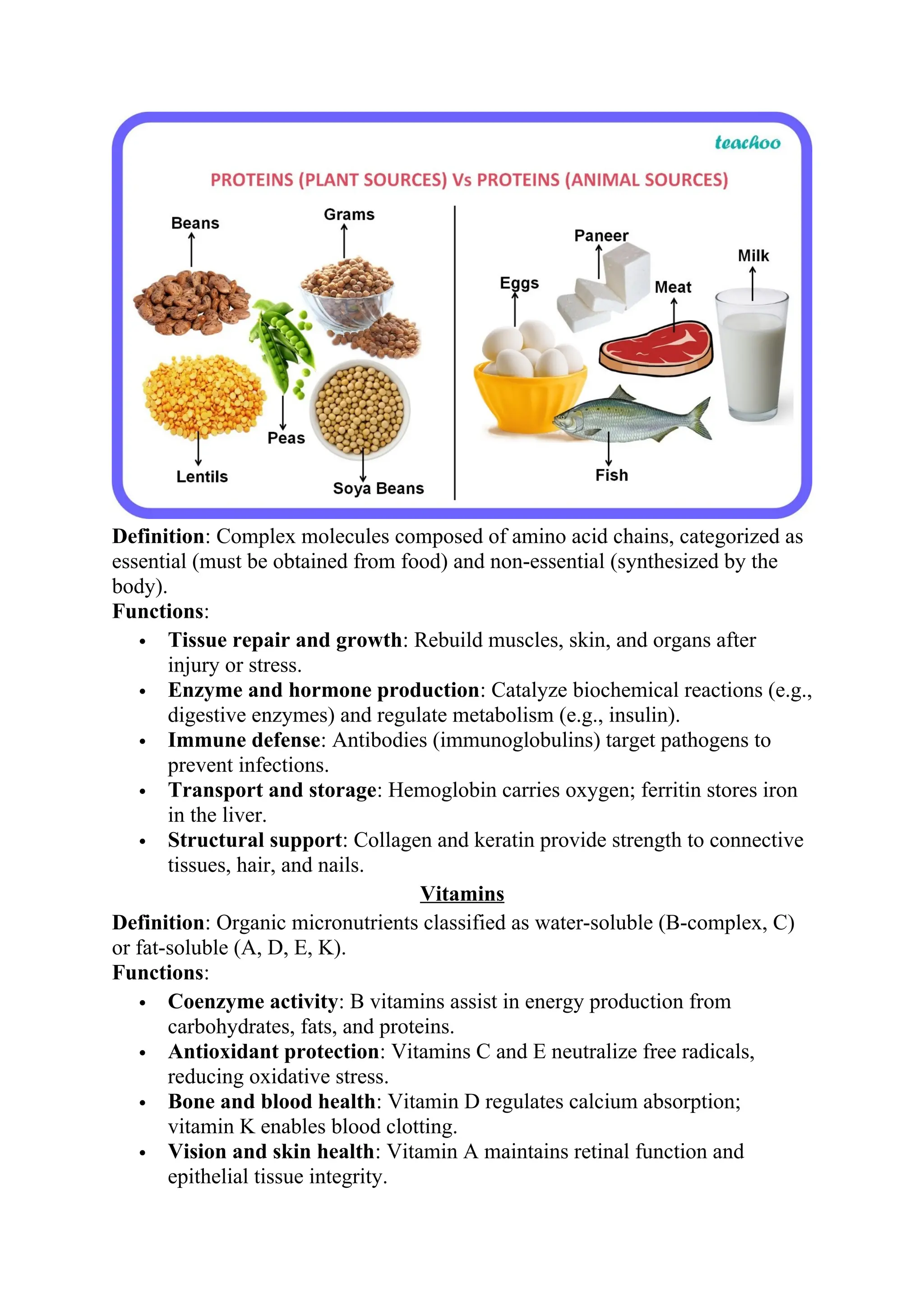 Definition: Complex molecules composed of amino acid chains, categorized as
essential (must be obtained from food) and non-essential (synthesized by the
body).
Functions:
 Tissue repair and growth: Rebuild muscles, skin, and organs after
injury or stress.
 Enzyme and hormone production: Catalyze biochemical reactions (e.g.,
digestive enzymes) and regulate metabolism (e.g., insulin).
 Immune defense: Antibodies (immunoglobulins) target pathogens to
prevent infections.
 Transport and storage: Hemoglobin carries oxygen; ferritin stores iron
in the liver.
 Structural support: Collagen and keratin provide strength to connective
tissues, hair, and nails.
Vitamins
Definition: Organic micronutrients classified as water-soluble (B-complex, C)
or fat-soluble (A, D, E, K).
Functions:
 Coenzyme activity: B vitamins assist in energy production from
carbohydrates, fats, and proteins.
 Antioxidant protection: Vitamins C and E neutralize free radicals,
reducing oxidative stress.
 Bone and blood health: Vitamin D regulates calcium absorption;
vitamin K enables blood clotting.
 Vision and skin health: Vitamin A maintains retinal function and
epithelial tissue integrity.
 
