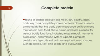 12 Complete protein
found in animal products like meat, fish, poultry, eggs,
and dairy, as A complete protein contains all nine essential
amino acids that the body cannot produce on its own and
must obtain from food. These amino acids are essential for
various bodily functions, including muscle repair, hormone
production, and immune system support. Complete
proteins are typically well as in some plant-based sources
such as quinoa, soy, chia seeds, and buckwheat.
 