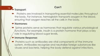 16 Con’t
 Transport:
 Proteins are involved in transporting essential molecules throughout
the body. For instance, hemoglobin transports oxygen in the blood,
ensuring that oxygen reaches all the cells in the body.
 Hormones:
 Some proteins serve as hormones that regulate various physiological
functions. For example, insulin is a protein hormone that plays a key
role in regulating blood sugar levels.
 Immune Response:
 Proteins such as antibodies are vital components of the immune
system. Antibodies recognize and neutralize foreign substances like
viruses and bacteria, helping the body defend against infections.
 