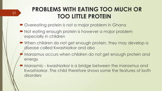 21
PROBLEMS WITH EATING TOO MUCH OR
TOO LITTLE PROTEIN
 Overeating protein is not a major problem in Ghana
 Not eating enough protein is however a major problem
especially in children
 When children do not get enough protein, they may develop a
disease called Kwashiorkor and also
 Marasmus occurs when children do not get enough protein and
energy
 Marasmic - kwashiorkor is a bridge between the marasmus and
Kwashiorkor. The child therefore shows some the features of both
disorders
 