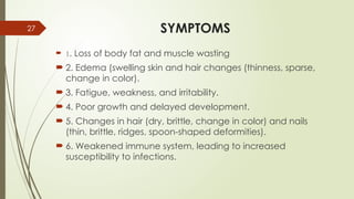 27 SYMPTOMS
 1. Loss of body fat and muscle wasting
 2. Edema (swelling skin and hair changes (thinness, sparse,
change in color).
 3. Fatigue, weakness, and irritability.
 4. Poor growth and delayed development.
 5. Changes in hair (dry, brittle, change in color) and nails
(thin, brittle, ridges, spoon-shaped deformities).
 6. Weakened immune system, leading to increased
susceptibility to infections.
 