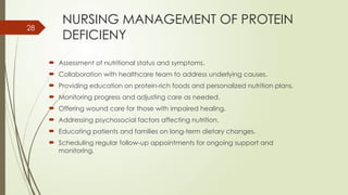 28
NURSING MANAGEMENT OF PROTEIN
DEFICIENY
 Assessment of nutritional status and symptoms.
 Collaboration with healthcare team to address underlying causes.
 Providing education on protein-rich foods and personalized nutrition plans.
 Monitoring progress and adjusting care as needed.
 Offering wound care for those with impaired healing.
 Addressing psychosocial factors affecting nutrition.
 Educating patients and families on long-term dietary changes.
 Scheduling regular follow-up appointments for ongoing support and
monitoring.
 