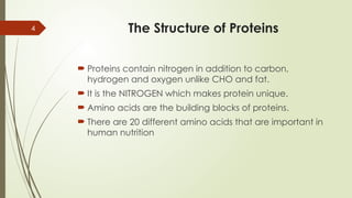 4 The Structure of Proteins
 Proteins contain nitrogen in addition to carbon,
hydrogen and oxygen unlike CHO and fat.
 It is the NITROGEN which makes protein unique.
 Amino acids are the building blocks of proteins.
 There are 20 different amino acids that are important in
human nutrition
 