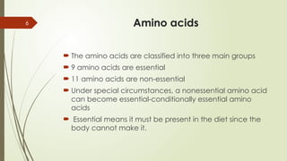 6 Amino acids
 The amino acids are classified into three main groups
 9 amino acids are essential
 11 amino acids are non-essential
 Under special circumstances, a nonessential amino acid
can become essential-conditionally essential amino
acids
 Essential means it must be present in the diet since the
body cannot make it.
 