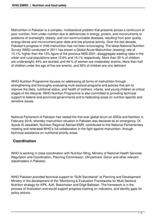 WHO EMRO | Nutrition and food safety
Malnutrition in Pakistan is a complex, multisectoral problem that presents across a continuum of
poor nutrition, from under-nutrition due to deficiencies in energy, protein, and micronutrients to
problems of overweight, obesity, and non-communicable diseases, resulting from poor quality,
energy-dense and micronutrient-poor diets and low physical activity. Over the last decade,
Pakistan’s progress in child malnutrition has not been encouraging. The latest National Nutrition
Survey (NNS) conducted in 2011 has shown a Global Acute Malnutrition (wasting) rate of
15.1%, higher than the 13% figure of the previous NNS 2001; disaggregate wasting rates in the
urban and rural populations were 12.6% and 16.1% respectively. More than 30 % of children
are underweight; 44% are stunted, and 49 % of women are moderately anemic. More than half
of children under the age of five are anemic, and 39% of children are zinc deficient.
WHO Nutrition Programme focuses on addressing all forms of malnutrition through
strengthening and thoroughly evaluating multi-sectoral programs and policies that aim to
improve the diets, nutritional status, and health of mothers, infants, and young children at critical
stages of the lifecycle. WHO Nutrition Programme is also committed to providing technical
support to federal and provincial governments and to federating areas on nutrition specific and
sensitive issues.
National Parliament of Pakistan has nested the first ever global forum on SDGs and Nutrition in
February 2016, whereby malnutrition situation in Pakistan was declared as an emergency. Dr
Ayoub Al Jawaldeh, Nutrition Regional Adviser/EMR, contributed to this National Parliamentary
meeting and reiterated WHO’s full collaboration in the fight against malnutrition, through
technical assistance on nutritional priority areas.
Coordination
WHO is working in close coordination with Nutrition Wing, Ministry of National Health Services
Regulation and Coordination, Planning Commission, UN partners, Donor and other relevant
stakeholders in Pakistan.
WHO Pakistan provided technical support to “SUN Secretariat” at Planning and Development
Ministry in the development of the “Monitoring & Evaluation Frameworks for Multi-Sectoral
Nutrition strategy for KPK, AJK, Balochistan and Gilgit Baltistan. The framework is in the
process of finalization and would support progress-tracking on indicators, and identify gaps for
policy actions. 
1 / 3
 