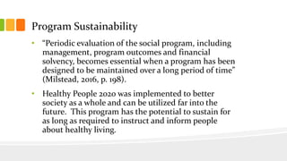 Program Sustainability
• “Periodic evaluation of the social program, including
management, program outcomes and financial
solvency, becomes essential when a program has been
designed to be maintained over a long period of time”
(Milstead, 2016, p. 198).
• Healthy People 2020 was implemented to better
society as a whole and can be utilized far into the
future. This program has the potential to sustain for
as long as required to instruct and inform people
about healthy living.
 