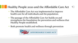 Healthy People 2020 and the Affordable Care Act
• The Affordable Care Act was implemented to improve
health care for all individuals and the population.
• The passage of the Affordable Care Act builds on and
strengthens the foundation for prevention and wellness that
Healthy People established.
• Both promote health and wellness through prevention
 
