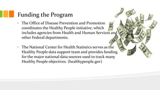 Funding the Program
• The Office of Disease Prevention and Promotion
coordinates the Healthy People initiative, which
includes agencies from Health and Human Services and
other Federal departments.
• The National Center for Health Statistics serves as the
Healthy People data support team and provides funding
for the major national data sources used to track many
Healthy People objectives. (healthypeople.gov)
 
