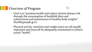 Overview of Program
• Goal is to “promote health and reduce chronic disease risk
through the consumption of healthful diets and
achievement and maintenance of healthy body weights”
(healthypeople.gov).
• Physical activity, nutrition and weight status are all equally
important and must all be adequately maintained to achieve
actual “health”.
 