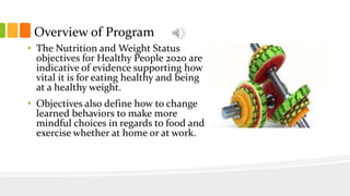 Overview of Program
• The Nutrition and Weight Status
objectives for Healthy People 2020 are
indicative of evidence supporting how
vital it is for eating healthy and being
at a healthy weight.
• Objectives also define how to change
learned behaviors to make more
mindful choices in regards to food and
exercise whether at home or at work.
 