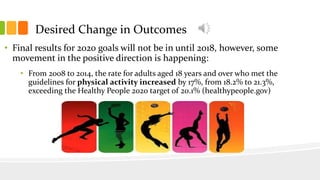 Desired Change in Outcomes
• Final results for 2020 goals will not be in until 2018, however, some
movement in the positive direction is happening:
• From 2008 to 2014, the rate for adults aged 18 years and over who met the
guidelines for physical activity increased by 17%, from 18.2% to 21.3%,
exceeding the Healthy People 2020 target of 20.1% (healthypeople.gov)
 