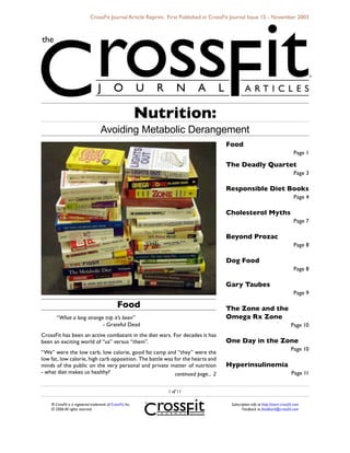 ® CrossFit is a registered trademark of CrossFit, Inc.
© 2006 All rights reserved.
Subscription info at http://store.crossfit.com
Feedback to feedback@crossfit.com
CrossFit Journal Article Reprint. First Published in CrossFit Journal Issue 15 - November 2003
 of 11
Food
“What a long strange trip it’s been”
			 - Grateful Dead
CrossFit has been an active combatant in the diet wars. For decades it has
been an exciting world of “us” versus “them”.
“We” were the low carb, low calorie, good fat camp and “they” were the
low fat, low calorie, high carb opposition. The battle was for the hearts and
minds of the public on the very personal and private matter of nutrition
- what diet makes us healthy?
Food
Page 1
The Deadly Quartet
Page 3
Responsible Diet Books
Page 4
Cholesterol Myths
Page 7
Beyond Prozac
Page 8
Dog Food
Page 8
Gary Taubes
Page 9
The Zone and the
Omega Rx Zone
Page 10
One Day in the Zone
Page 10
Hyperinsulinemia
Page 11continued page... 
Nutrition:
Avoiding Metabolic Derangement
 
