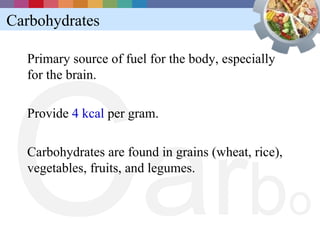 Carbohydrates




C a rb
  Primary source of fuel for the body, especially
  for the brain.

  Provide 4 kcal per gram.

  Carbohydrates are found in grains (wheat, rice),
  vegetables, fruits, and legumes.


                                                     o
 
