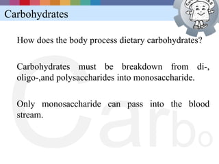 Carbohydrates




C a rb
  How does the body process dietary carbohydrates?

  Carbohydrates must be breakdown from di-,
  oligo-,and polysaccharides into monosaccharide.

  Only monosaccharide can pass into the blood
  stream.


                                                o
 