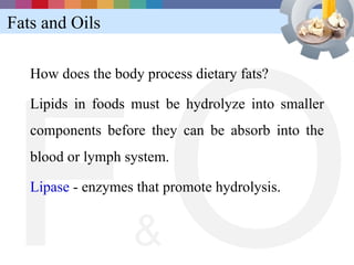 Fats and Oils




FO
   How does the body process dietary fats?

   Lipids in foods must be hydrolyze into smaller
   components before they can be absorb into the
   blood or lymph system.

   Lipase - enzymes that promote hydrolysis.


                   &
 