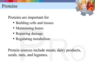 Proteins

   Proteins are important for
      • Building cells and tissues




        P RO
      • Maintaining bones
      • Repairing damage
      • Regulating metabolism

   Protein sources include meats, dairy products,
   seeds, nuts, and legumes.
 
