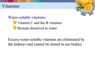 Vitamins

  Water-soluble vitamins:
       Vitamin C and the B vitamins
       Remain dissolved in water


  Excess water-soluble vitamins are eliminated by
  the kidneys and cannot be stored in our bodies.
 