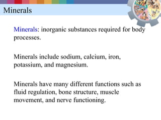 Minerals

  Minerals: inorganic substances required for body
  processes.

  Minerals include sodium, calcium, iron,
  potassium, and magnesium.

  Minerals have many different functions such as
  fluid regulation, bone structure, muscle
  movement, and nerve functioning.
 