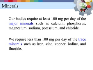 Minerals

   Our bodies require at least 100 mg per day of the
   major minerals such as calcium, phosphorus,
   magnesium, sodium, potassium, and chloride.

   We require less than 100 mg per day of the trace
   minerals such as iron, zinc, copper, iodine, and
   fluoride.
 