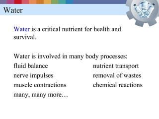 Water

  Water is a critical nutrient for health and
  survival.

  Water is involved in many body processes:
  fluid balance               nutrient transport
  nerve impulses              removal of wastes
  muscle contractions         chemical reactions
  many, many more…
 