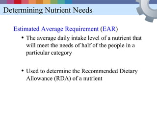 Determining Nutrient Needs

  Estimated Average Requirement (EAR)
     • The average daily intake level of a nutrient that
       will meet the needs of half of the people in a
       particular category


     • Used to determine the Recommended Dietary
       Allowance (RDA) of a nutrient
 