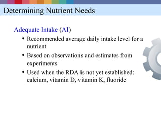 Determining Nutrient Needs

  Adequate Intake (AI)
     • Recommended average daily intake level for a
         nutrient
     •   Based on observations and estimates from
         experiments
     •   Used when the RDA is not yet established:
         calcium, vitamin D, vitamin K, fluoride
 