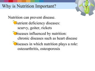 Why is Nutrition Important?

   Nutrition can prevent disease.
      Nutrient deficiency diseases:
         scurvy, goiter, rickets
      Diseases influenced by nutrition:
         chronic diseases such as heart disease
      Diseases in which nutrition plays a role:
         osteoarthritis, osteoporosis
 
